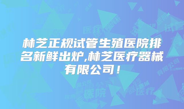 林芝正规试管生殖医院排名新鲜出炉,林芝医疗器械有限公司!