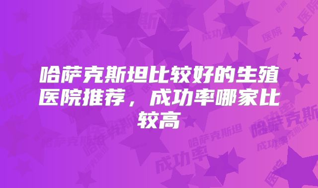 哈萨克斯坦比较好的生殖医院推荐，成功率哪家比较高