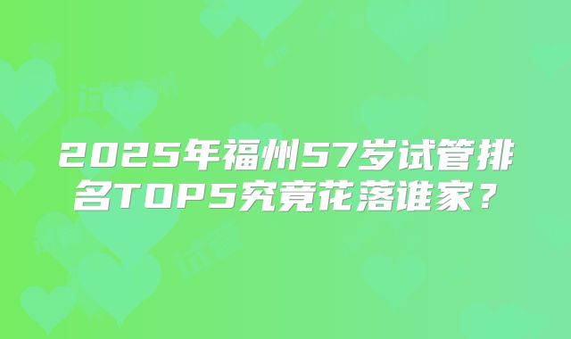 2025年福州57岁试管排名TOP5究竟花落谁家？