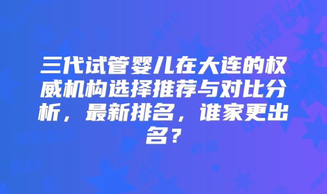 三代试管婴儿在大连的权威机构选择推荐与对比分析，最新排名，谁家更出名？