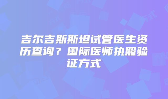 吉尔吉斯斯坦试管医生资历查询？国际医师执照验证方式