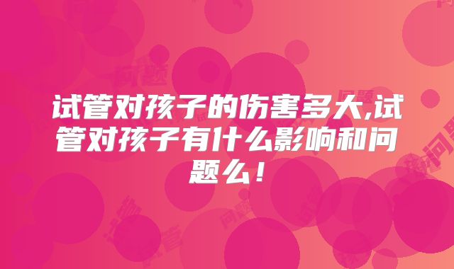 试管对孩子的伤害多大,试管对孩子有什么影响和问题么！