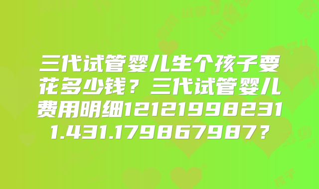 三代试管婴儿生个孩子要花多少钱？三代试管婴儿费用明细121219982311.431.179867987？