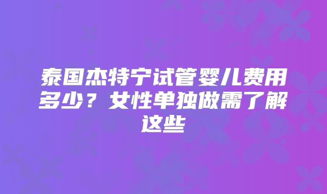 泰国杰特宁试管婴儿费用多少？女性单独做需了解这些