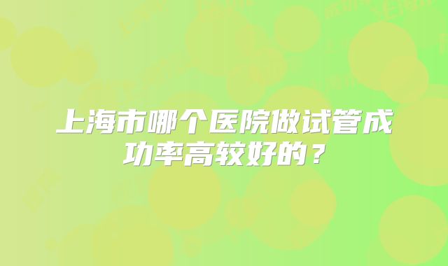 上海市哪个医院做试管成功率高较好的？