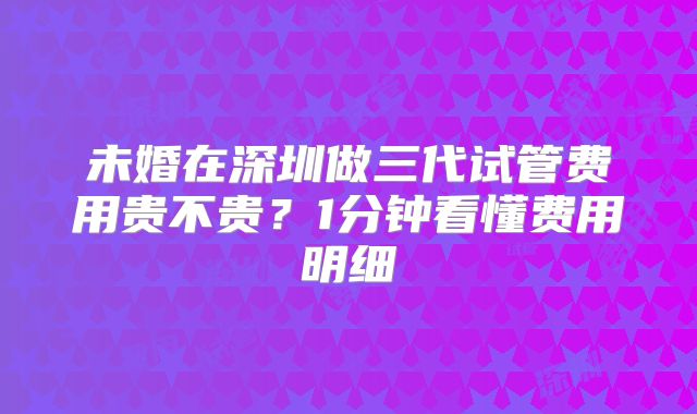 未婚在深圳做三代试管费用贵不贵？1分钟看懂费用明细