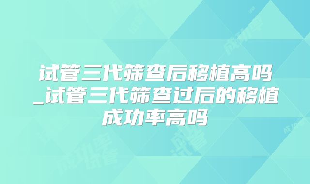 试管三代筛查后移植高吗_试管三代筛查过后的移植成功率高吗