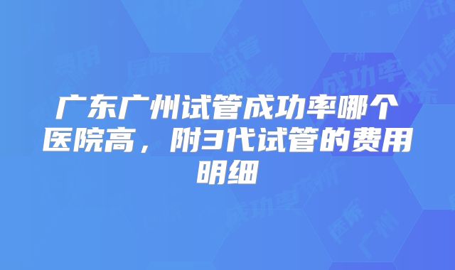 广东广州试管成功率哪个医院高，附3代试管的费用明细
