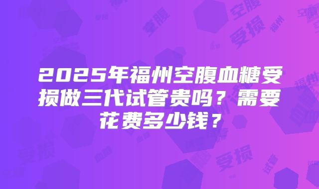 2025年福州空腹血糖受损做三代试管贵吗?需要花费多少钱?