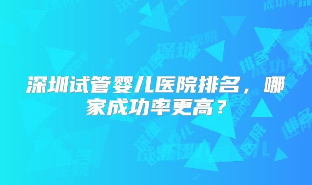 深圳试管婴儿医院排名，哪家成功率更高？