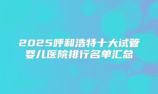 2025呼和浩特十大试管婴儿医院排行名单汇总