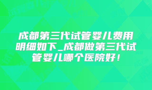 成都第三代试管婴儿费用明细如下_成都做第三代试管婴儿哪个医院好！
