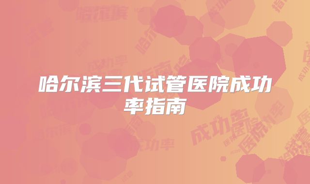 哈尔滨三代试管医院成功率指南