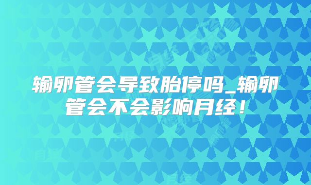 输卵管会导致胎停吗_输卵管会不会影响月经！