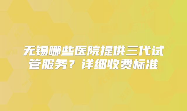 无锡哪些医院提供三代试管服务?详细收费标准