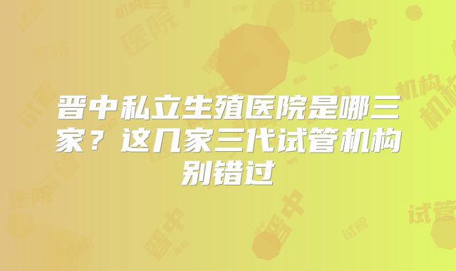 晋中私立生殖医院是哪三家？这几家三代试管机构别错过
