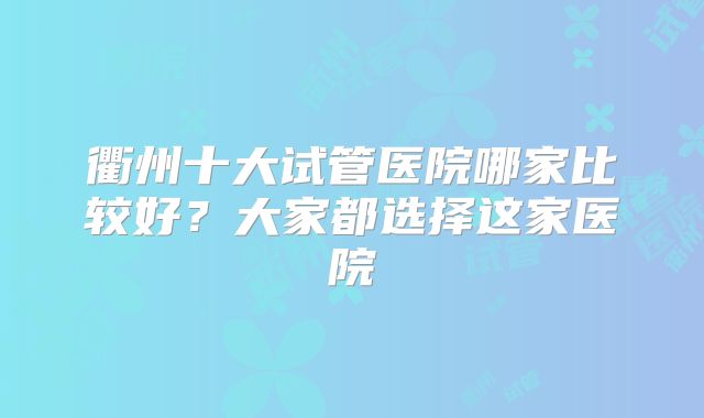 衢州十大试管医院哪家比较好?大家都选择这家医院