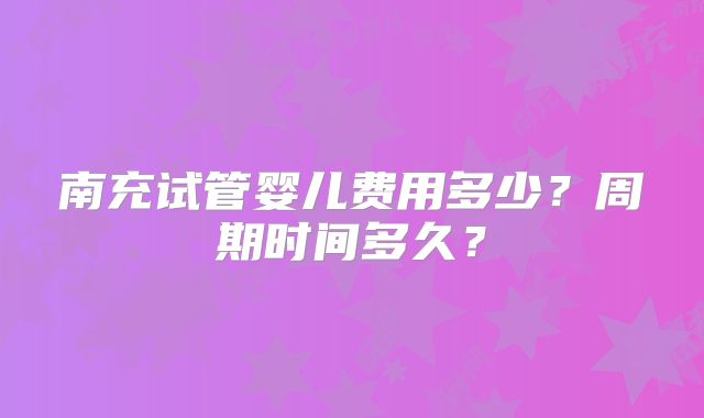 南充试管婴儿费用多少？周期时间多久？