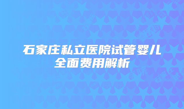 石家庄私立医院试管婴儿全面费用解析