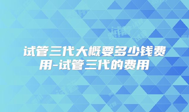 试管三代大概要多少钱费用-试管三代的费用