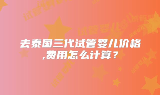 去泰国三代试管婴儿价格,费用怎么计算？