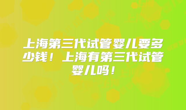 上海第三代试管婴儿要多少钱!上海有第三代试管婴儿吗!
