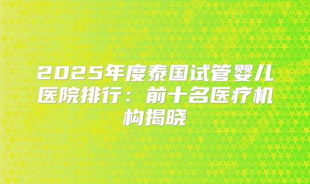 2025年度泰国试管婴儿医院排行:前十名医疗机构揭晓