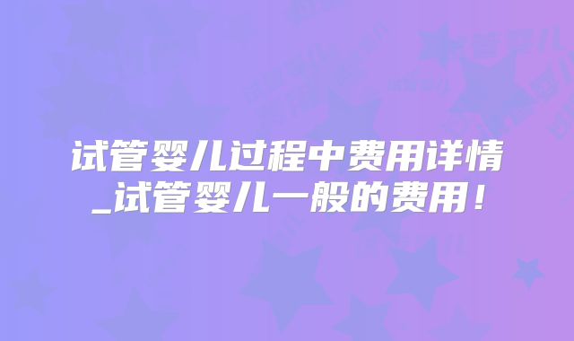 试管婴儿过程中费用详情_试管婴儿一般的费用！