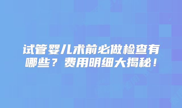试管婴儿术前必做检查有哪些？费用明细大揭秘！