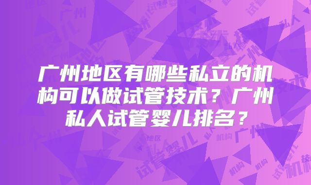 广州地区有哪些私立的机构可以做试管技术？广州私人试管婴儿排名？