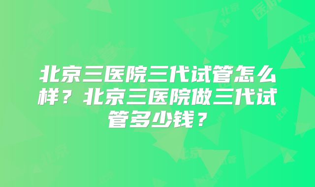 北京三医院三代试管怎么样？北京三医院做三代试管多少钱？