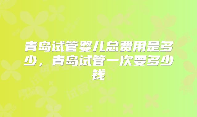 青岛试管婴儿总费用是多少，青岛试管一次要多少钱