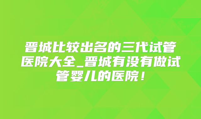 晋城比较出名的三代试管医院大全_晋城有没有做试管婴儿的医院！