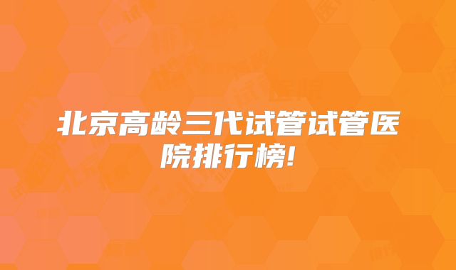 北京高龄三代试管试管医院排行榜!