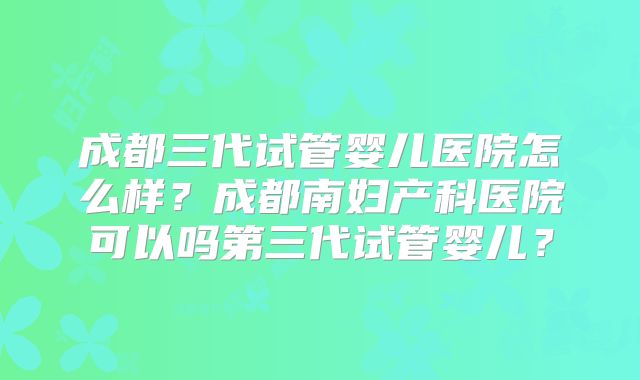 成都三代试管婴儿医院怎么样？成都南妇产科医院可以吗第三代试管婴儿？