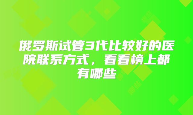 俄罗斯试管3代比较好的医院联系方式,看看榜上都有哪些