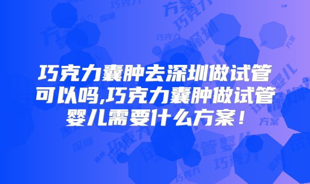 巧克力囊肿去深圳做试管可以吗,巧克力囊肿做试管婴儿需要什么方案!