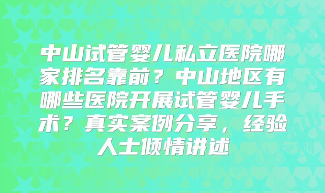 中山试管婴儿私立医院哪家排名靠前?中山地区有哪些医院开展试管婴儿手术?真实案例分享,经验人士倾情讲述