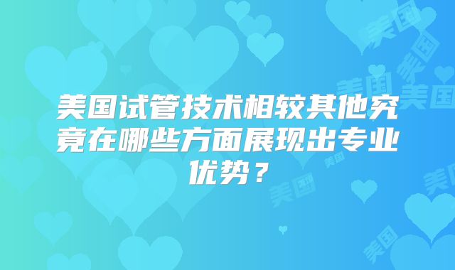 美国试管技术相较其他究竟在哪些方面展现出专业优势?