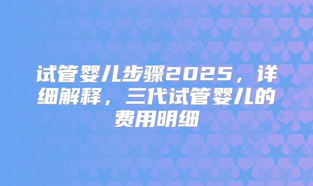 试管婴儿步骤2025，详细解释，三代试管婴儿的费用明细
