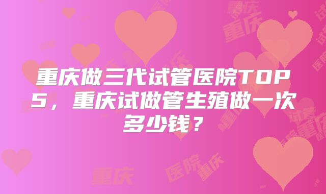 重庆做三代试管医院TOP5，重庆试做管生殖做一次多少钱？