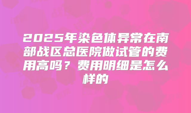 2025年染色体异常在南部战区总医院做试管的费用高吗?费用明细是怎么样的