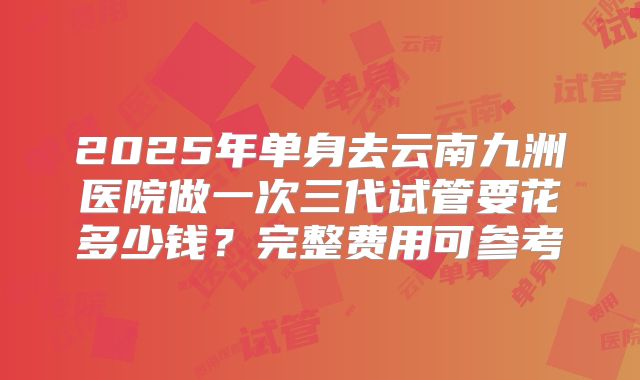 2025年单身去云南九洲医院做一次三代试管要花多少钱？完整费用可参考