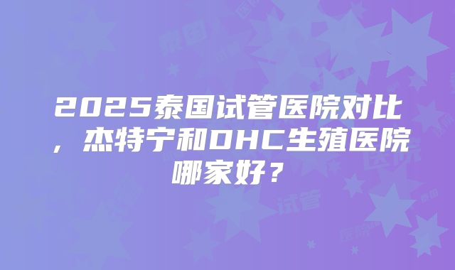 2025泰国试管医院对比，杰特宁和DHC生殖医院哪家好？