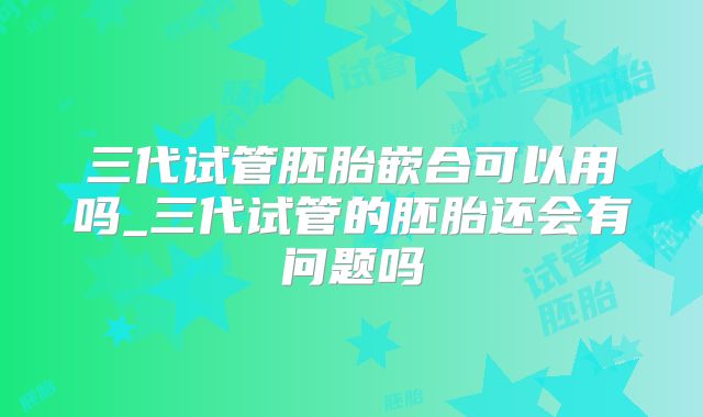 三代试管胚胎嵌合可以用吗_三代试管的胚胎还会有问题吗