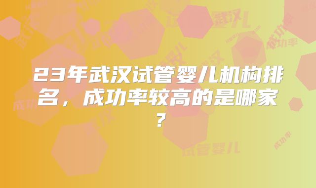 23年武汉试管婴儿机构排名,成功率较高的是哪家?