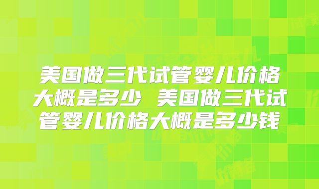 美国做三代试管婴儿价格大概是多少 美国做三代试管婴儿价格大概是多少钱