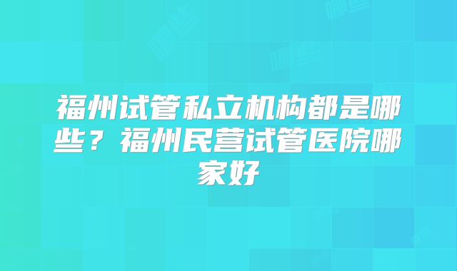 福州试管私立机构都是哪些？福州民营试管医院哪家好