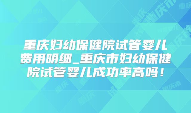 重庆妇幼保健院试管婴儿费用明细_重庆市妇幼保健院试管婴儿成功率高吗!