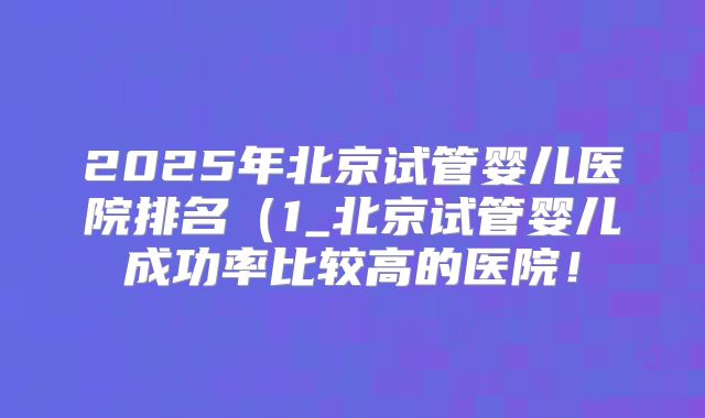 2025年北京试管婴儿医院排名(1_北京试管婴儿成功率比较高的医院!